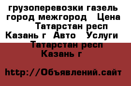 грузоперевозки газель город межгород › Цена ­ 13 - Татарстан респ., Казань г. Авто » Услуги   . Татарстан респ.,Казань г.